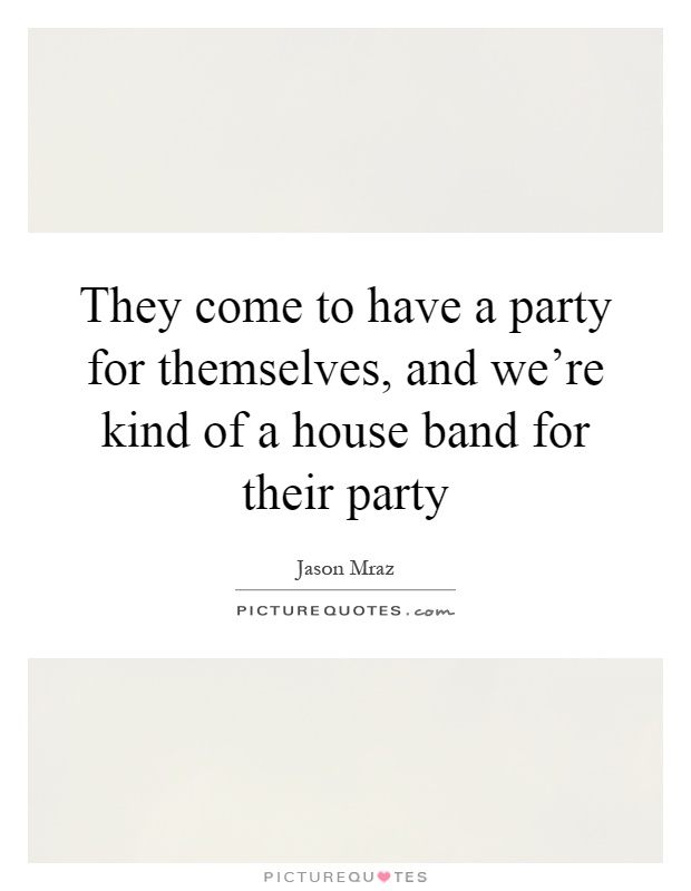 They come to have a party for themselves, and we're kind of a house band for their party Picture Quote #1