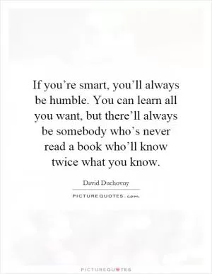 If you’re smart, you’ll always be humble. You can learn all you want, but there’ll always be somebody who’s never read a book who’ll know twice what you know Picture Quote #1