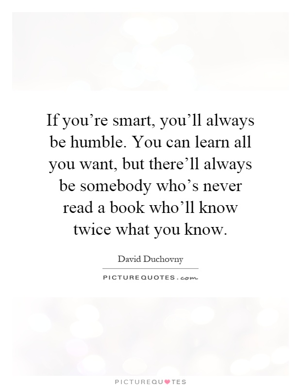 If you're smart, you'll always be humble. You can learn all you want, but there'll always be somebody who's never read a book who'll know twice what you know Picture Quote #1