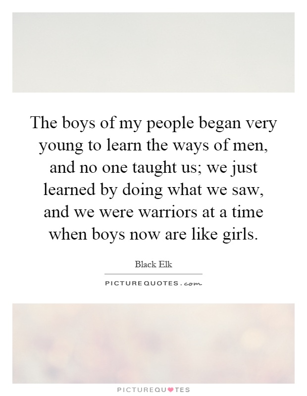 The boys of my people began very young to learn the ways of men, and no one taught us; we just learned by doing what we saw, and we were warriors at a time when boys now are like girls Picture Quote #1