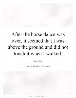 After the horse dance was over, it seemed that I was above the ground and did not touch it when I walked Picture Quote #1