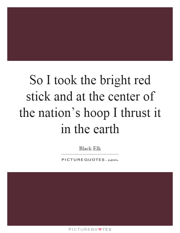 So I took the bright red stick and at the center of the nation's hoop I thrust it in the earth Picture Quote #1