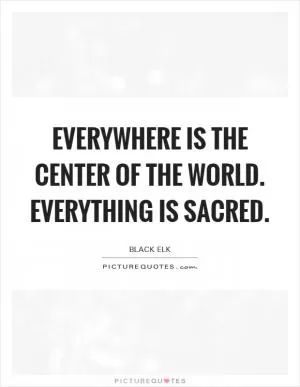 Everywhere is the center of the world. Everything is sacred Picture Quote #1