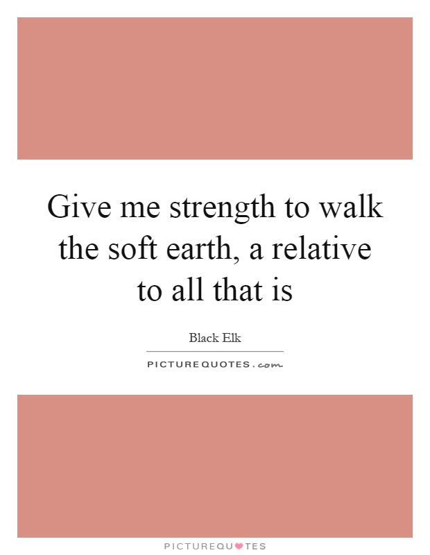 Give me strength to walk the soft earth, a relative to all that is Picture Quote #1