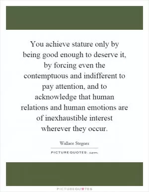 You achieve stature only by being good enough to deserve it, by forcing even the contemptuous and indifferent to pay attention, and to acknowledge that human relations and human emotions are of inexhaustible interest wherever they occur Picture Quote #1