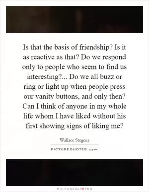 Is that the basis of friendship? Is it as reactive as that? Do we respond only to people who seem to find us interesting?... Do we all buzz or ring or light up when people press our vanity buttons, and only then? Can I think of anyone in my whole life whom I have liked without his first showing signs of liking me? Picture Quote #1