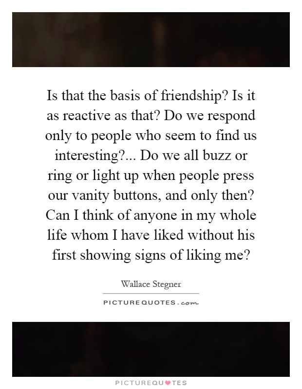Is that the basis of friendship? Is it as reactive as that? Do we respond only to people who seem to find us interesting?... Do we all buzz or ring or light up when people press our vanity buttons, and only then? Can I think of anyone in my whole life whom I have liked without his first showing signs of liking me? Picture Quote #1
