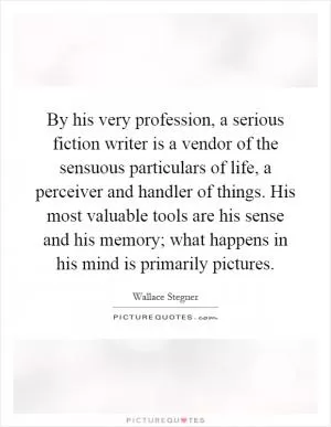 By his very profession, a serious fiction writer is a vendor of the sensuous particulars of life, a perceiver and handler of things. His most valuable tools are his sense and his memory; what happens in his mind is primarily pictures Picture Quote #1