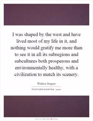 I was shaped by the west and have lived most of my life in it, and nothing would gratify me more than to see it in all its subregions and subcultures both prosperous and environmentally healthy, with a civilization to match its scenery Picture Quote #1