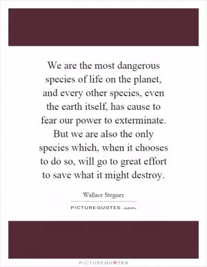 We are the most dangerous species of life on the planet, and every other species, even the earth itself, has cause to fear our power to exterminate. But we are also the only species which, when it chooses to do so, will go to great effort to save what it might destroy Picture Quote #1