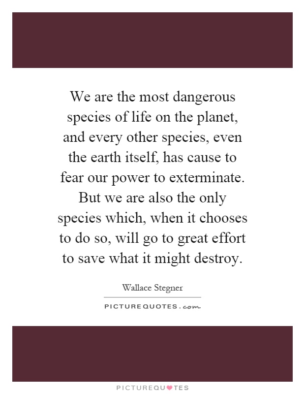 We are the most dangerous species of life on the planet, and every other species, even the earth itself, has cause to fear our power to exterminate. But we are also the only species which, when it chooses to do so, will go to great effort to save what it might destroy Picture Quote #1