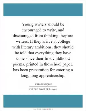 Young writers should be encouraged to write, and discouraged from thinking they are writers. If they arrive at college with literary ambitions, they should be told that everything they have done since their first childhood poems, printed in the school paper, has been preparation for entering a long, long apprenticeship Picture Quote #1
