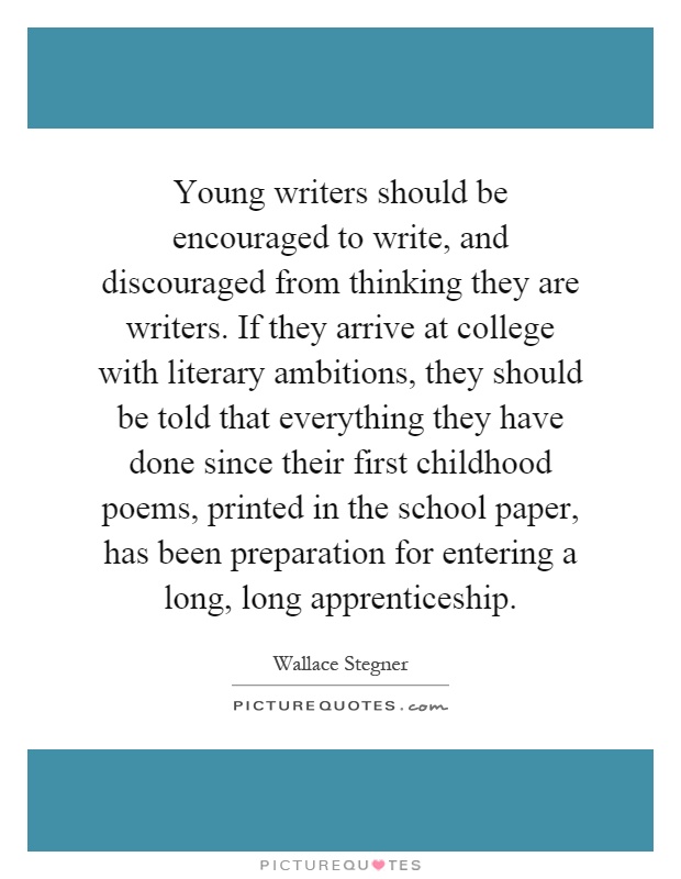 Young writers should be encouraged to write, and discouraged from thinking they are writers. If they arrive at college with literary ambitions, they should be told that everything they have done since their first childhood poems, printed in the school paper, has been preparation for entering a long, long apprenticeship Picture Quote #1