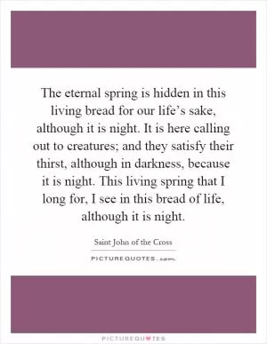 The eternal spring is hidden in this living bread for our life’s sake, although it is night. It is here calling out to creatures; and they satisfy their thirst, although in darkness, because it is night. This living spring that I long for, I see in this bread of life, although it is night Picture Quote #1
