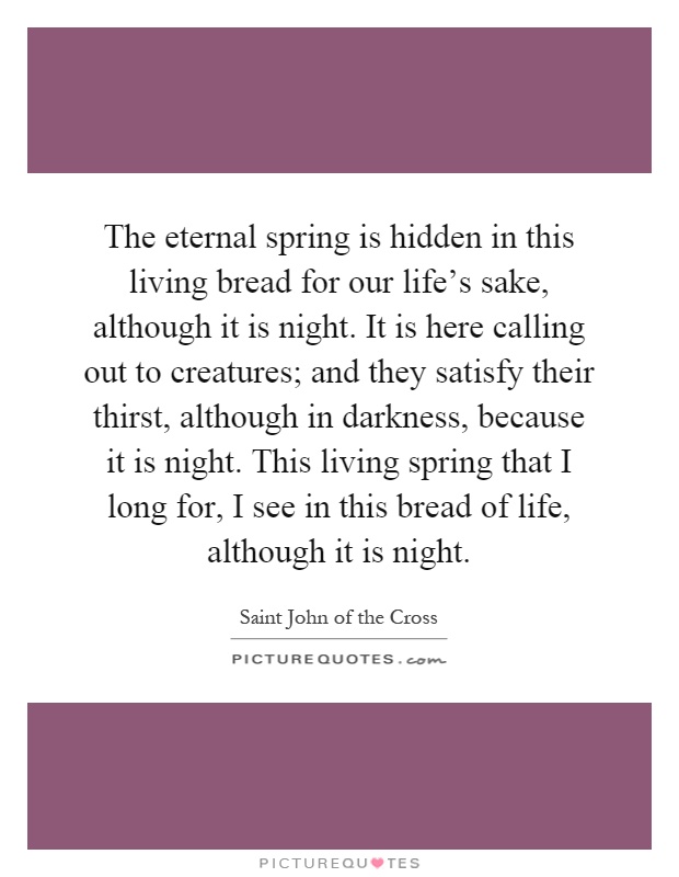 The eternal spring is hidden in this living bread for our life's sake, although it is night. It is here calling out to creatures; and they satisfy their thirst, although in darkness, because it is night. This living spring that I long for, I see in this bread of life, although it is night Picture Quote #1