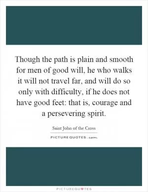Though the path is plain and smooth for men of good will, he who walks it will not travel far, and will do so only with difficulty, if he does not have good feet: that is, courage and a persevering spirit Picture Quote #1