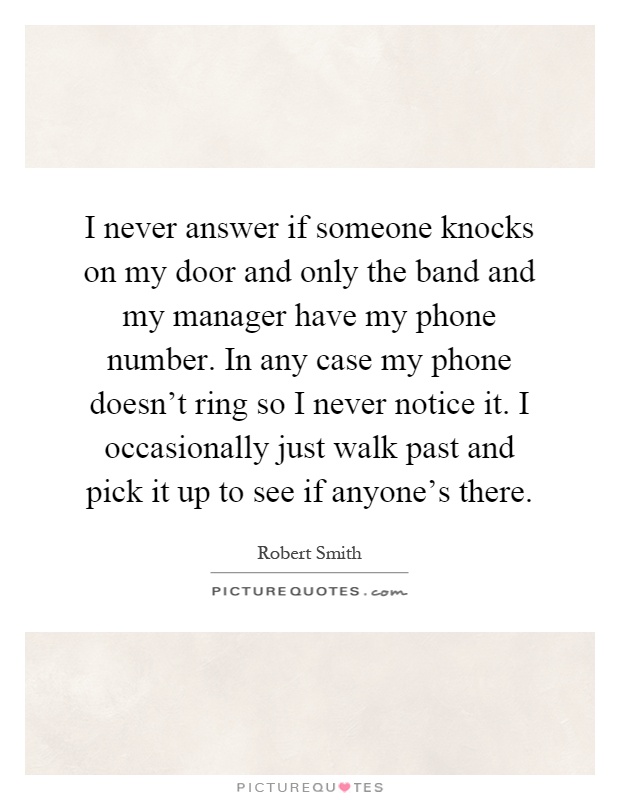 I never answer if someone knocks on my door and only the band and my manager have my phone number. In any case my phone doesn't ring so I never notice it. I occasionally just walk past and pick it up to see if anyone's there Picture Quote #1