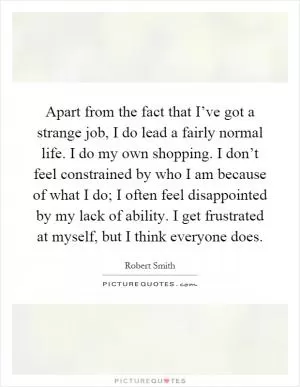 Apart from the fact that I’ve got a strange job, I do lead a fairly normal life. I do my own shopping. I don’t feel constrained by who I am because of what I do; I often feel disappointed by my lack of ability. I get frustrated at myself, but I think everyone does Picture Quote #1