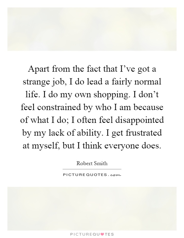 Apart from the fact that I've got a strange job, I do lead a fairly normal life. I do my own shopping. I don't feel constrained by who I am because of what I do; I often feel disappointed by my lack of ability. I get frustrated at myself, but I think everyone does Picture Quote #1