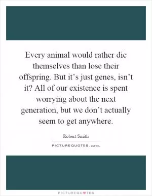 Every animal would rather die themselves than lose their offspring. But it’s just genes, isn’t it? All of our existence is spent worrying about the next generation, but we don’t actually seem to get anywhere Picture Quote #1