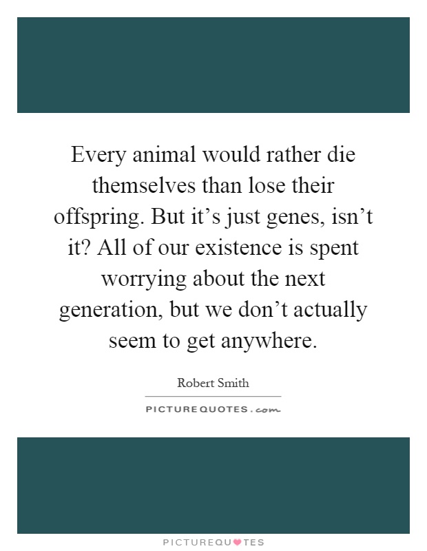 Every animal would rather die themselves than lose their offspring. But it's just genes, isn't it? All of our existence is spent worrying about the next generation, but we don't actually seem to get anywhere Picture Quote #1