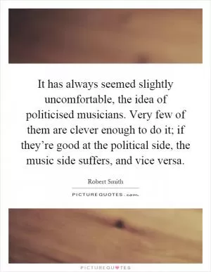 It has always seemed slightly uncomfortable, the idea of politicised musicians. Very few of them are clever enough to do it; if they’re good at the political side, the music side suffers, and vice versa Picture Quote #1