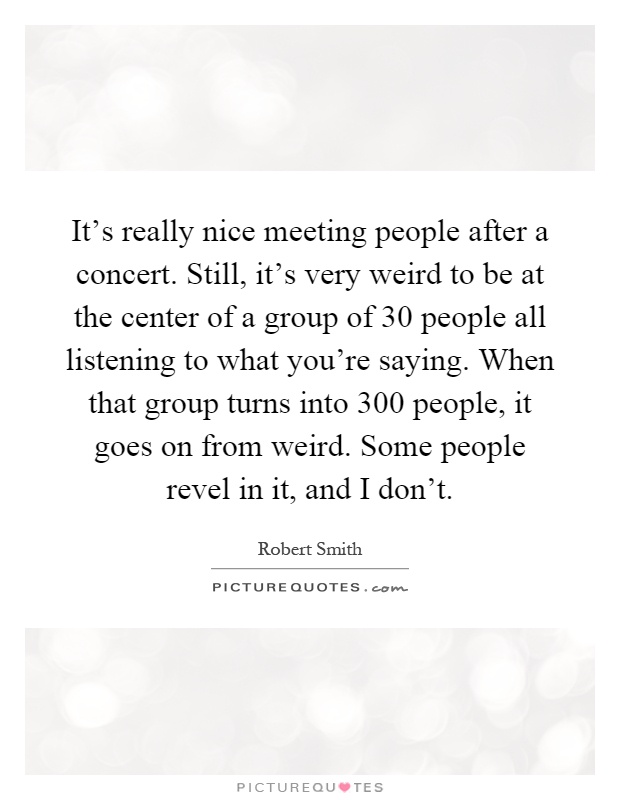 It's really nice meeting people after a concert. Still, it's very weird to be at the center of a group of 30 people all listening to what you're saying. When that group turns into 300 people, it goes on from weird. Some people revel in it, and I don't Picture Quote #1