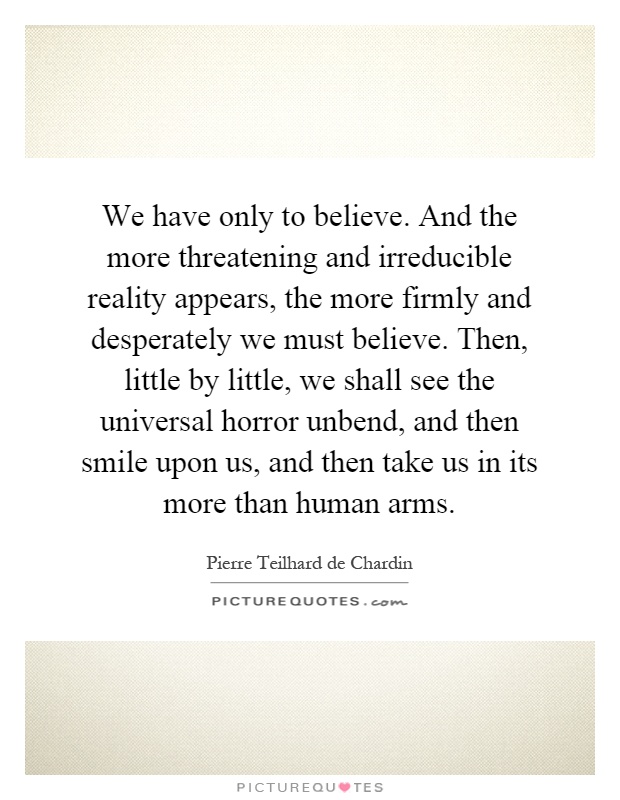 We have only to believe. And the more threatening and irreducible reality appears, the more firmly and desperately we must believe. Then, little by little, we shall see the universal horror unbend, and then smile upon us, and then take us in its more than human arms Picture Quote #1