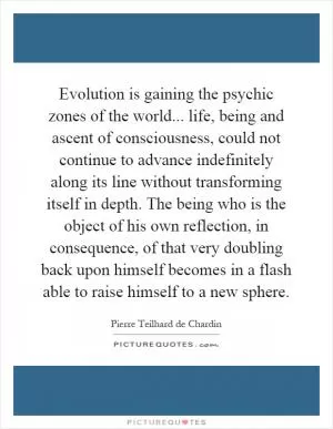 Evolution is gaining the psychic zones of the world... life, being and ascent of consciousness, could not continue to advance indefinitely along its line without transforming itself in depth. The being who is the object of his own reflection, in consequence, of that very doubling back upon himself becomes in a flash able to raise himself to a new sphere Picture Quote #1
