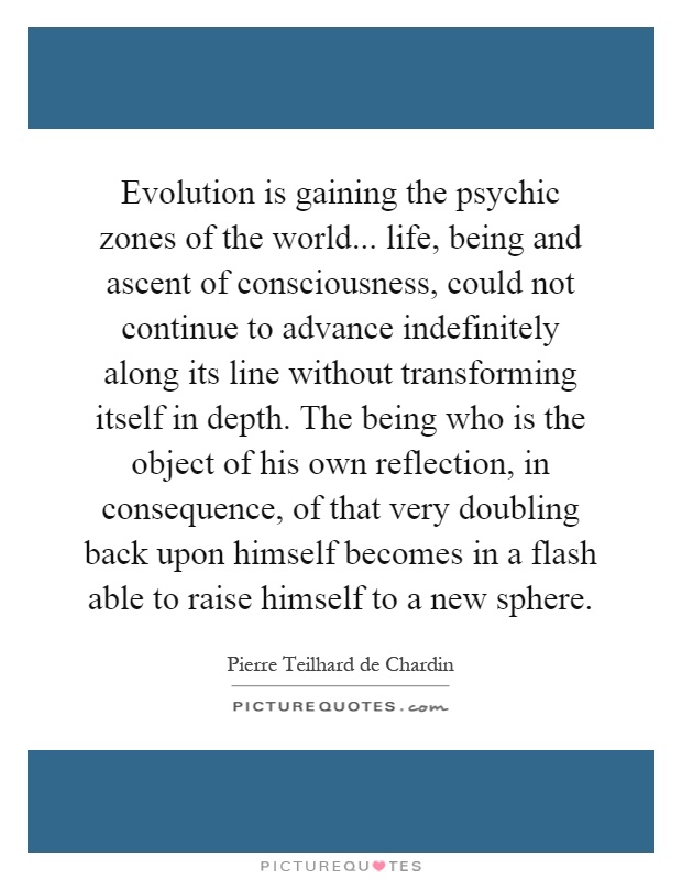 Evolution is gaining the psychic zones of the world... life, being and ascent of consciousness, could not continue to advance indefinitely along its line without transforming itself in depth. The being who is the object of his own reflection, in consequence, of that very doubling back upon himself becomes in a flash able to raise himself to a new sphere Picture Quote #1