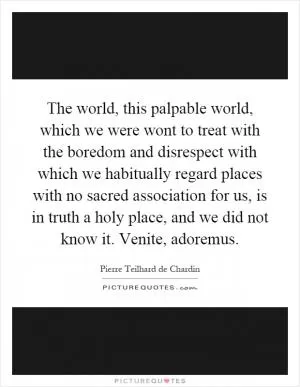 The world, this palpable world, which we were wont to treat with the boredom and disrespect with which we habitually regard places with no sacred association for us, is in truth a holy place, and we did not know it. Venite, adoremus Picture Quote #1