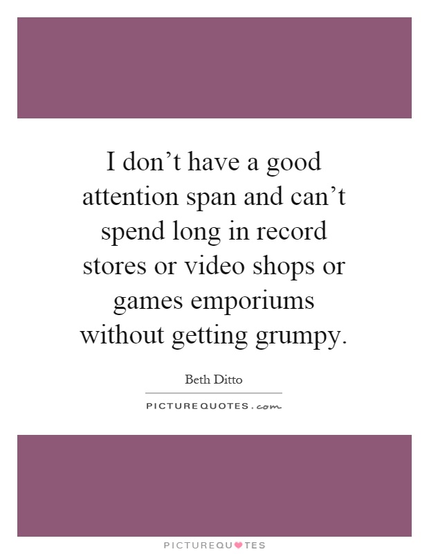 I don't have a good attention span and can't spend long in record stores or video shops or games emporiums without getting grumpy Picture Quote #1