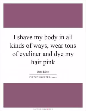 I shave my body in all kinds of ways, wear tons of eyeliner and dye my hair pink Picture Quote #1