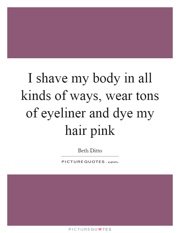 I shave my body in all kinds of ways, wear tons of eyeliner and dye my hair pink Picture Quote #1