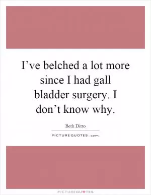 I’ve belched a lot more since I had gall bladder surgery. I don’t know why Picture Quote #1