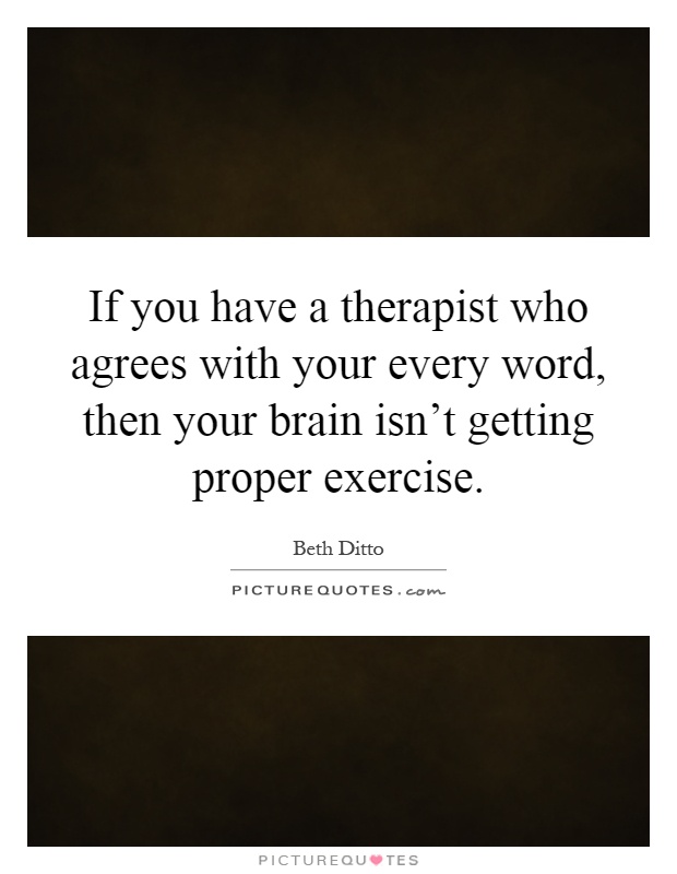 If you have a therapist who agrees with your every word, then your brain isn't getting proper exercise Picture Quote #1