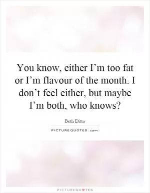 You know, either I’m too fat or I’m flavour of the month. I don’t feel either, but maybe I’m both, who knows? Picture Quote #1