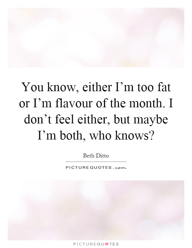 You know, either I'm too fat or I'm flavour of the month. I don't feel either, but maybe I'm both, who knows? Picture Quote #1