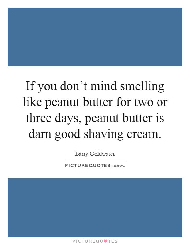 If you don't mind smelling like peanut butter for two or three days, peanut butter is darn good shaving cream Picture Quote #1