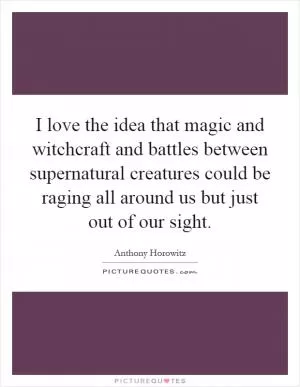 I love the idea that magic and witchcraft and battles between supernatural creatures could be raging all around us but just out of our sight Picture Quote #1