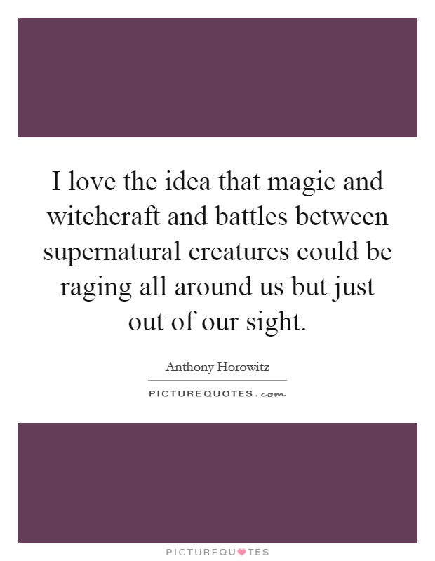 I love the idea that magic and witchcraft and battles between supernatural creatures could be raging all around us but just out of our sight Picture Quote #1