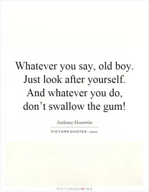 Whatever you say, old boy. Just look after yourself. And whatever you do, don’t swallow the gum! Picture Quote #1
