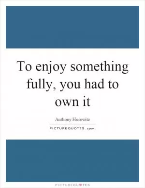 To enjoy something fully, you had to own it Picture Quote #1