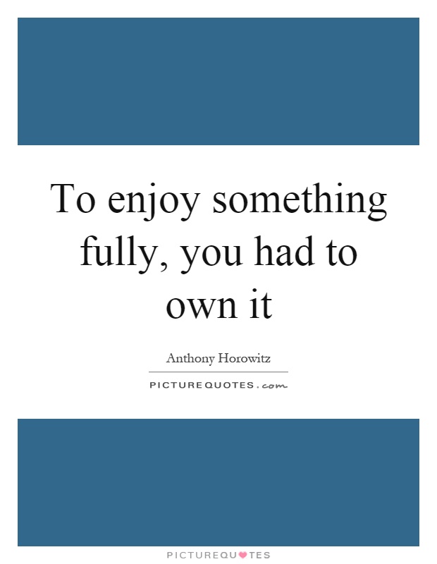 To enjoy something fully, you had to own it Picture Quote #1