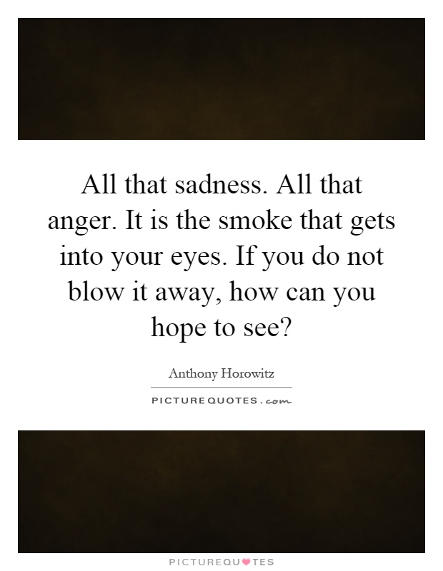 All that sadness. All that anger. It is the smoke that gets into your eyes. If you do not blow it away, how can you hope to see? Picture Quote #1