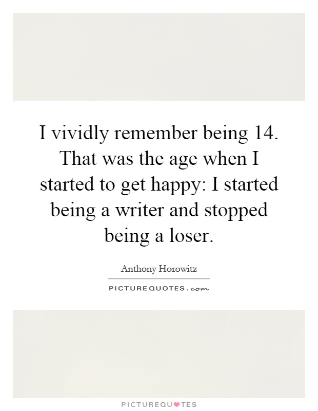 I vividly remember being 14. That was the age when I started to get happy: I started being a writer and stopped being a loser Picture Quote #1