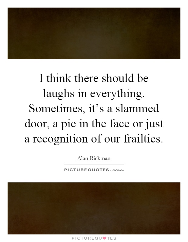 I think there should be laughs in everything. Sometimes, it's a slammed door, a pie in the face or just a recognition of our frailties Picture Quote #1
