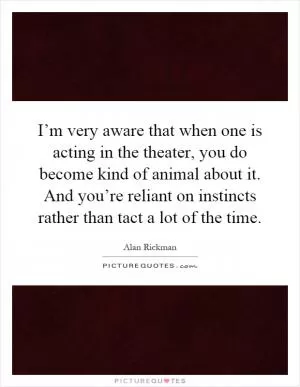 I’m very aware that when one is acting in the theater, you do become kind of animal about it. And you’re reliant on instincts rather than tact a lot of the time Picture Quote #1