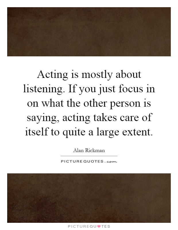 Acting is mostly about listening. If you just focus in on what the other person is saying, acting takes care of itself to quite a large extent Picture Quote #1