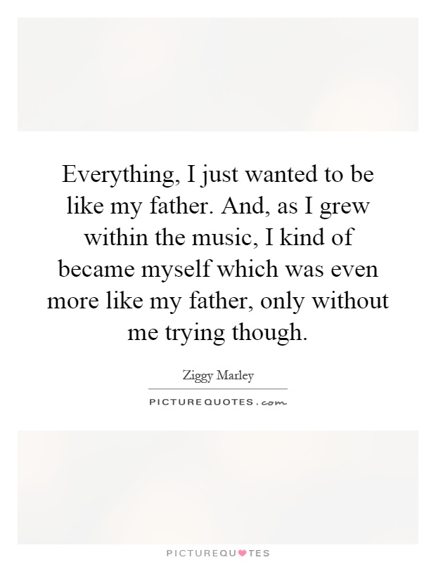 Everything, I just wanted to be like my father. And, as I grew within the music, I kind of became myself which was even more like my father, only without me trying though Picture Quote #1